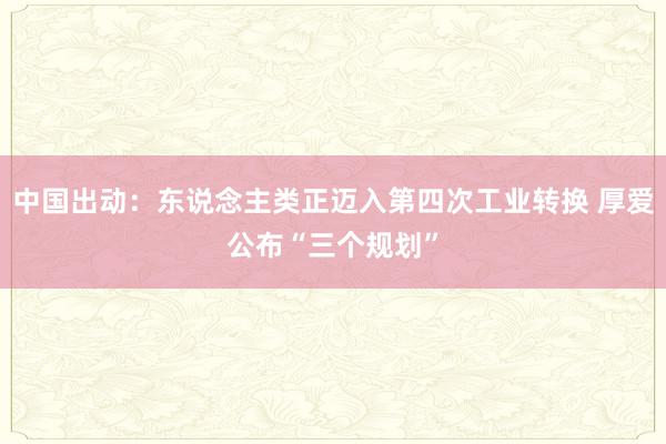 中国出动：东说念主类正迈入第四次工业转换 厚爱公布“三个规划”