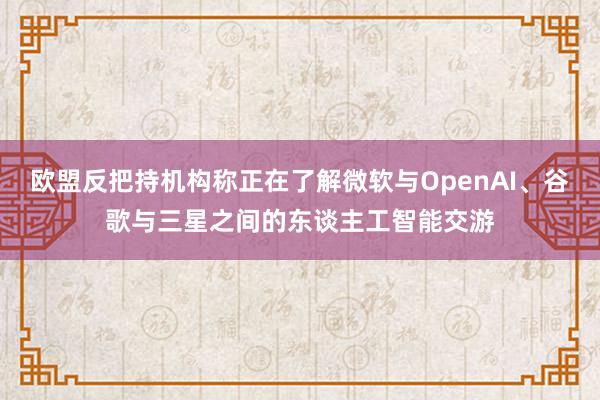 欧盟反把持机构称正在了解微软与OpenAI、谷歌与三星之间的东谈主工智能交游