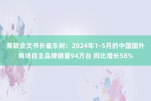 乘联会文书长崔东树：2024年1-5月的中国国外商场自主品牌销量94万台 同比增长58%