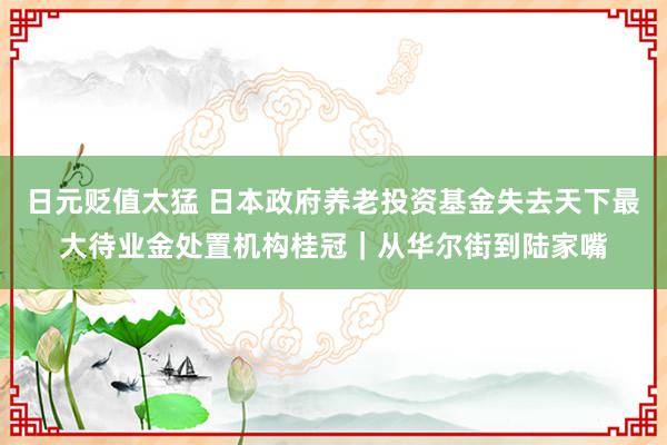 日元贬值太猛 日本政府养老投资基金失去天下最大待业金处置机构桂冠｜从华尔街到陆家嘴