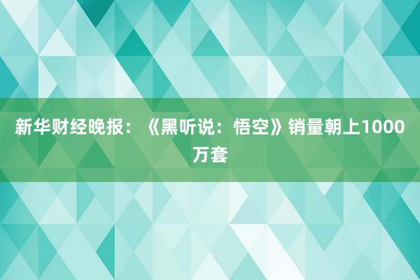 新华财经晚报：《黑听说：悟空》销量朝上1000万套