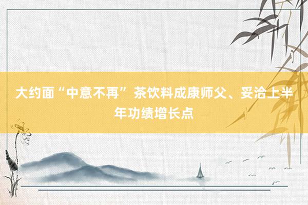 大约面“中意不再” 茶饮料成康师父、妥洽上半年功绩增长点