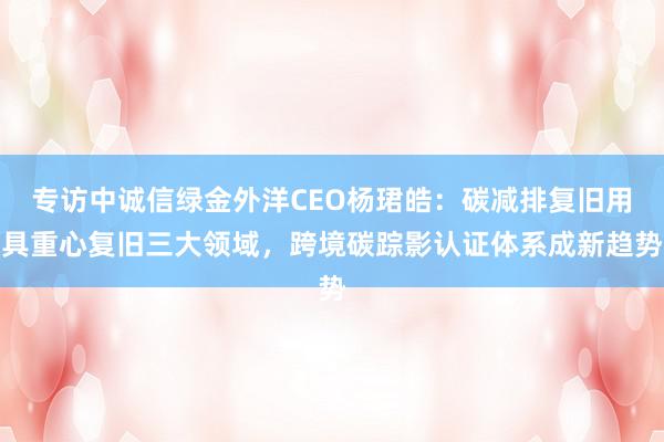 专访中诚信绿金外洋CEO杨珺皓：碳减排复旧用具重心复旧三大领域，跨境碳踪影认证体系成新趋势