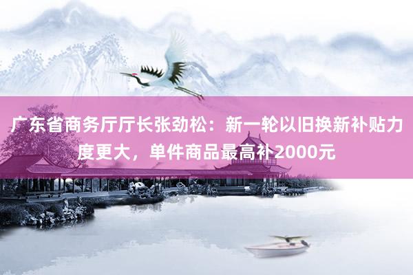 广东省商务厅厅长张劲松：新一轮以旧换新补贴力度更大，单件商品最高补2000元