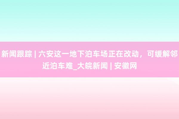 新闻跟踪 | 六安这一地下泊车场正在改动，可缓解邻近泊车难_大皖新闻 | 安徽网