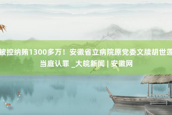 被控纳贿1300多万！安徽省立病院原党委文牍胡世莲当庭认罪 _大皖新闻 | 安徽网