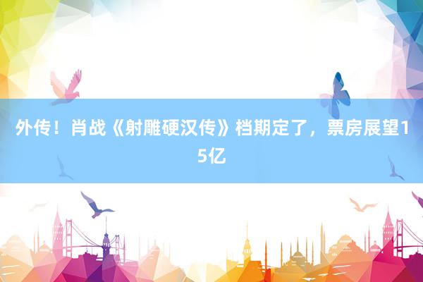 外传！肖战《射雕硬汉传》档期定了，票房展望15亿