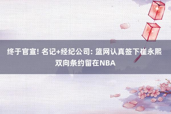 终于官宣! 名记+经纪公司: 篮网认真签下崔永熙 双向条约留在NBA