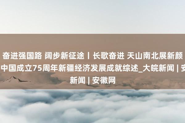 奋进强国路 阔步新征途丨长歌奋进 天山南北展新颜——新中国成立75周年新疆经济发展成就综述_大皖新闻 | 安徽网