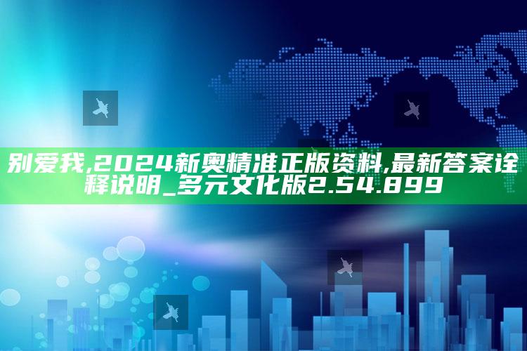 别爱我,2024新奥精准正版资料,最新答案诠释说明_多元文化版2.54.899