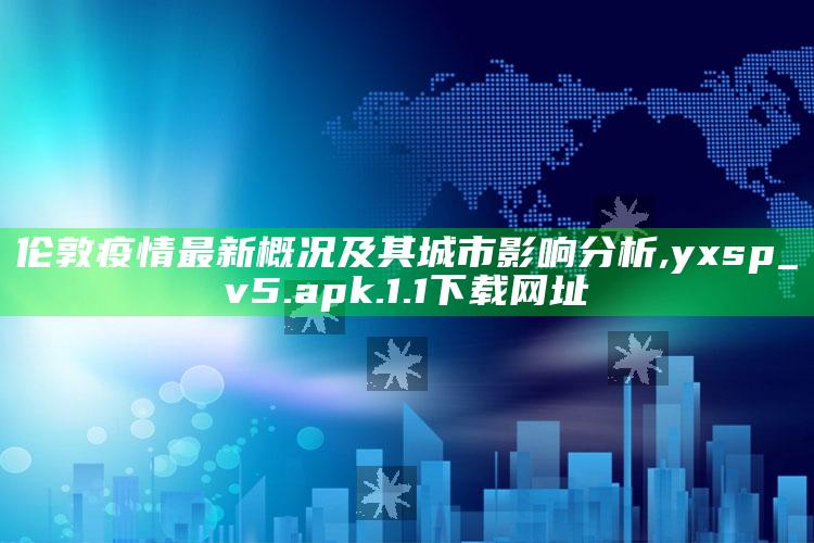 伦敦疫情最新概况及其城市影响分析 ,yxsp_v5.apk.1.1下载网址