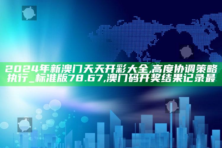 2024年新澳门天天开彩大全,高度协调策略执行_标准版78.67 ,澳门码开奖结果记录最