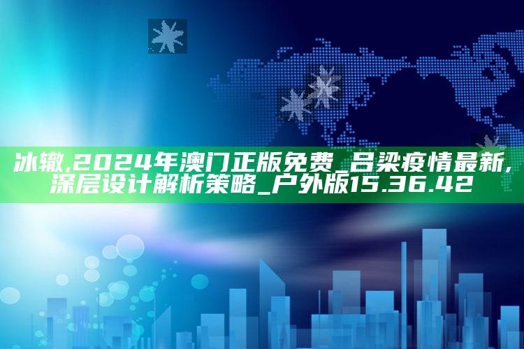 冰辙,2024年澳门正版免费_吕梁疫情最新,深层设计解析策略_户外版15.36.42