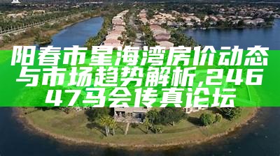 阳春市星海湾房价动态与市场趋势解析 ,24647马会传真论坛