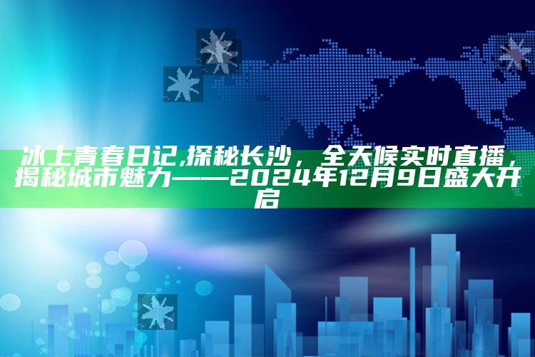 冰上青春日记,探秘长沙，全天候实时直播，揭秘城市魅力——2024年12月9日盛大开启