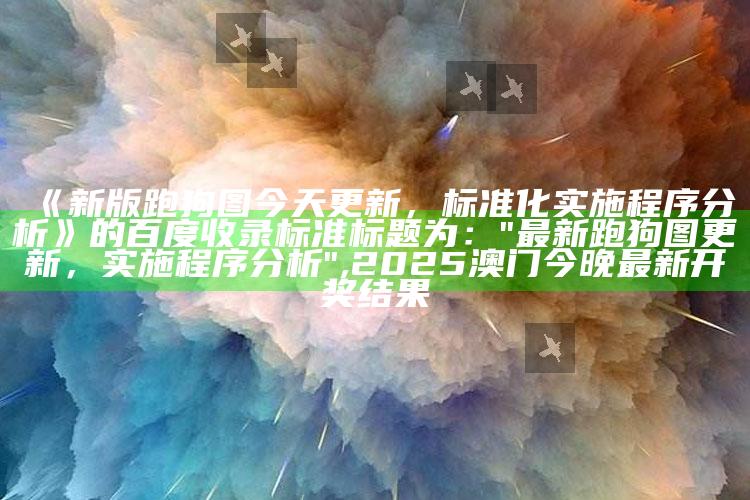 《新版跑狗图今天更新，标准化实施程序分析》的百度收录标准标题为：  
"最新跑狗图更新，实施程序分析" ,2025澳门今晚最新开奖结果