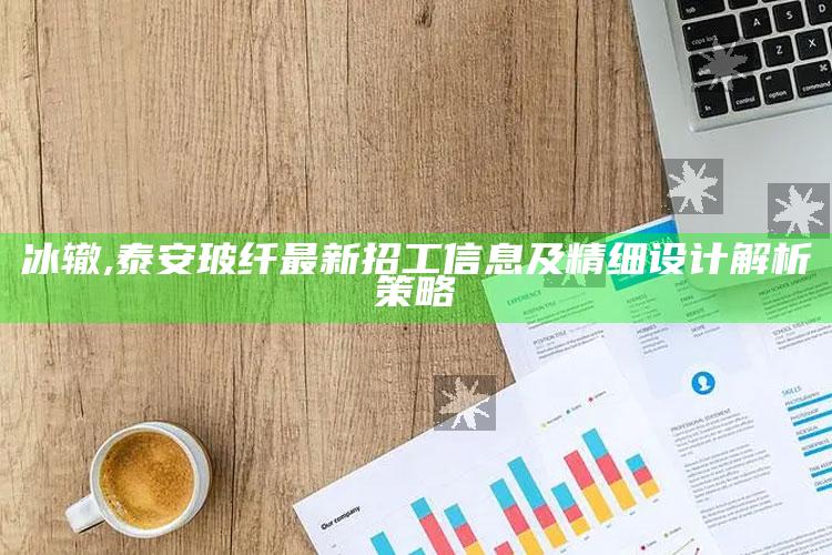 冰辙,泰安玻纤最新招工信息及精细设计解析策略