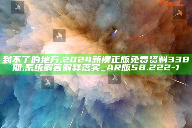 到不了的地方,2024新澳正版免费资料338期,系统解答解释落实_AR版58.222-1