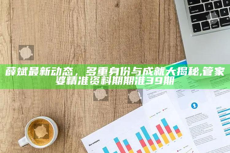 薛斌最新动态，多重身份与成就大揭秘 ,管家婆精准资料期期准39期