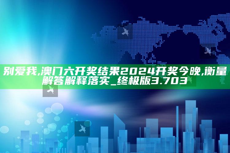 别爱我,澳门六开奖结果2024开奖今晚,衡量解答解释落实_终极版3.703