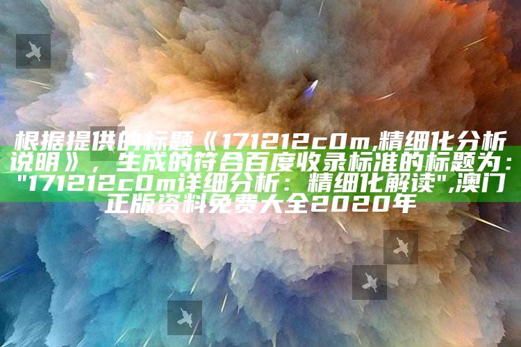 根据提供的标题《171212c0m,精细化分析说明》，生成的符合百度收录标准的标题为：

"171212c0m详细分析：精细化解读" ,澳门正版资料免费大全2020年