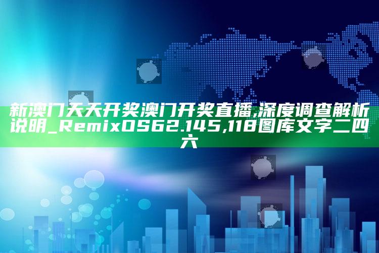 新澳门天天开奖澳门开奖直播,深度调查解析说明_RemixOS62.145 ,118图库文字二四六