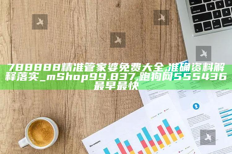 788888精准管家婆免费大全,准确资料解释落实_mShop99.837 ,跑狗网555436最早最快