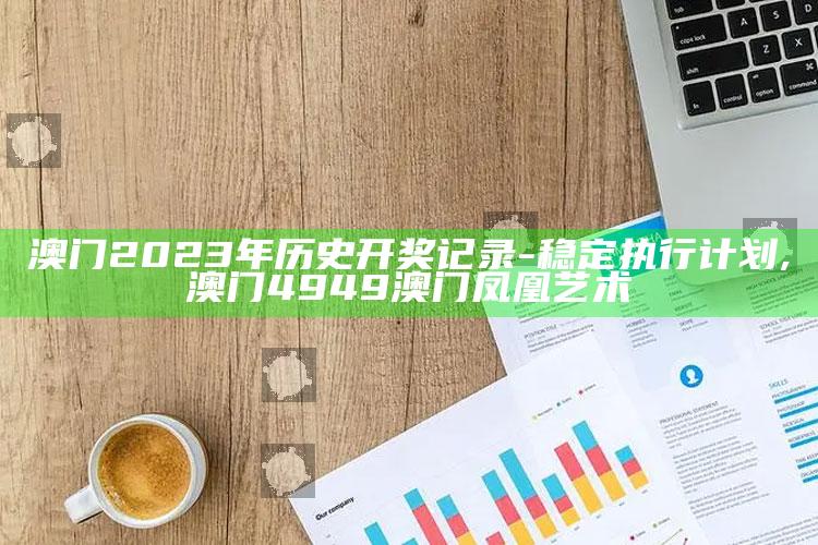 澳门2023年历史开奖记录 - 稳定执行计划 ,澳门4949澳门凤凰艺术