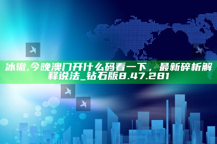 冰辙,今晚澳门开什么码看一下，最新碎析解释说法_钻石版8.47.281