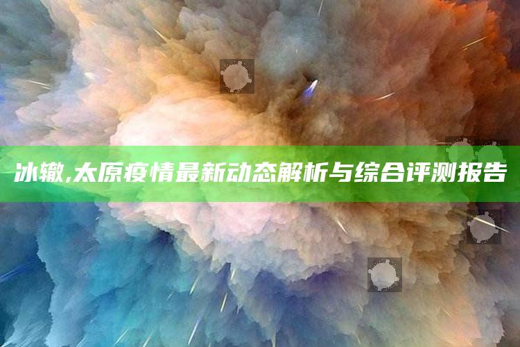 冰辙,太原疫情最新动态解析与综合评测报告