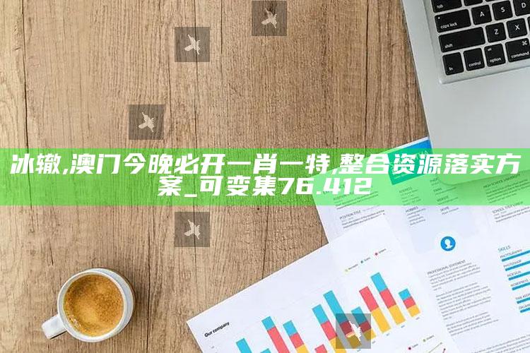 冰辙,澳门今晚必开一肖一特,整合资源落实方案_可变集76.412