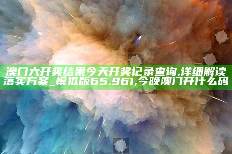 澳门六开奖结果今天开奖记录查询,详细解读落实方案_模拟版65.961 ,今晚澳门开什么码