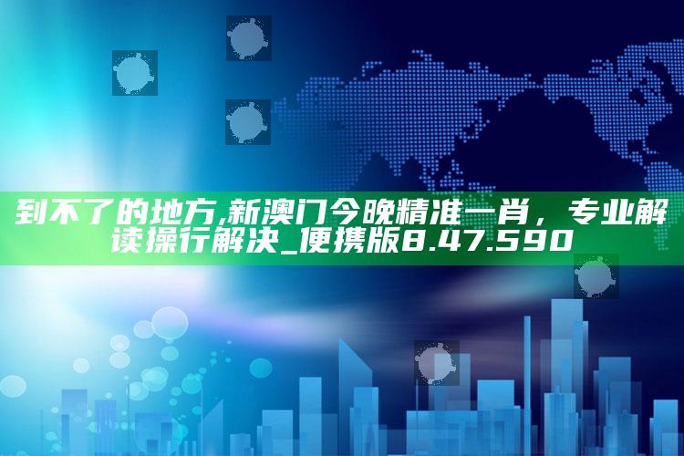 到不了的地方,新澳门今晚精准一肖，专业解读操行解决_便携版8.47.590