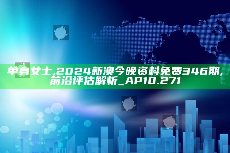 单身女士,2024新澳今晚资料免费346期,前沿评估解析_AP10.271