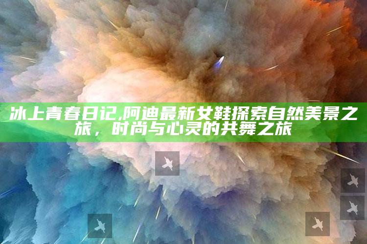 冰上青春日记,阿迪最新女鞋探索自然美景之旅，时尚与心灵的共舞之旅