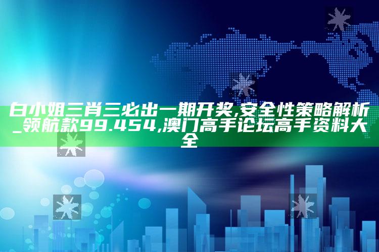 白小姐三肖三必出一期开奖,安全性策略解析_领航款99.454 ,澳门高手论坛高手资料大全