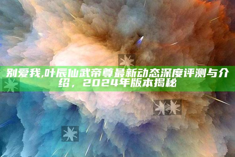 别爱我,叶辰仙武帝尊最新动态深度评测与介绍，2024年版本揭秘