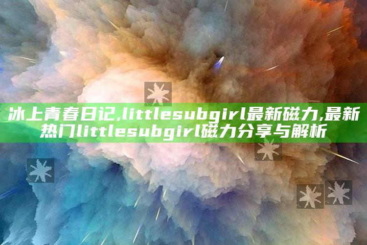 冰上青春日记,littlesubgirl最新磁力,最新热门little subgirl磁力分享与解析