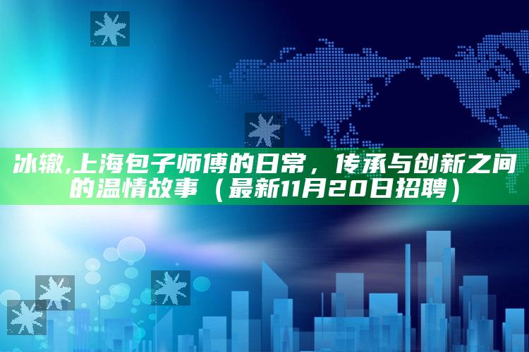 冰辙,上海包子师傅的日常，传承与创新之间的温情故事（最新11月20日招聘）