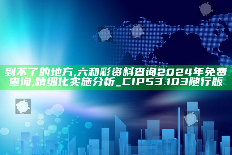 到不了的地方,六和彩资料查询2024年免费查询,精细化实施分析_CIP53.103随行版