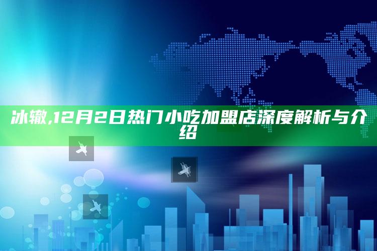 冰辙,12月2日热门小吃加盟店深度解析与介绍