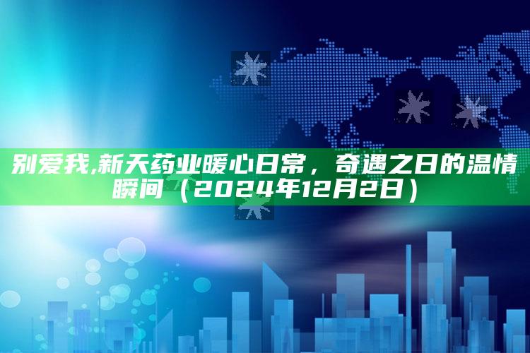 别爱我,新天药业暖心日常，奇遇之日的温情瞬间（2024年12月2日）