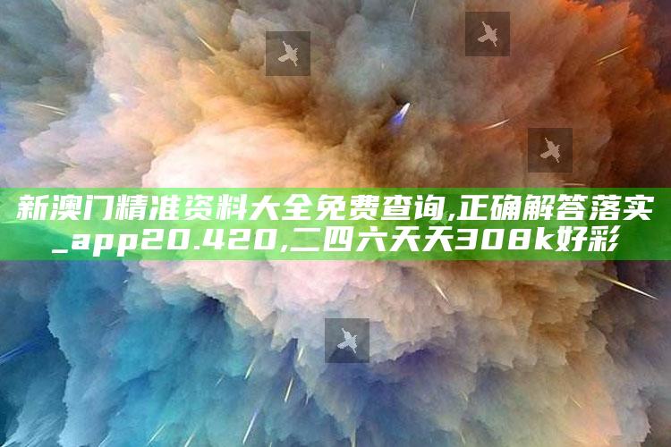 新澳门精准资料大全免费查询,正确解答落实_app20.420 ,二四六天天308k好彩