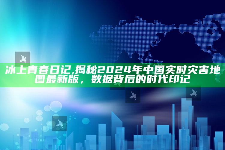 冰上青春日记,揭秘2024年中国实时灾害地图最新版，数据背后的时代印记