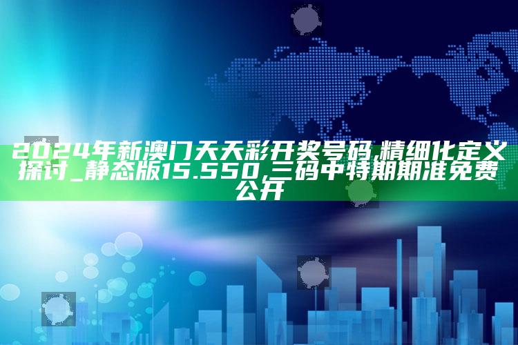 2024年新澳门天天彩开奖号码,精细化定义探讨_静态版15.550 ,三码中特期期准免费公开