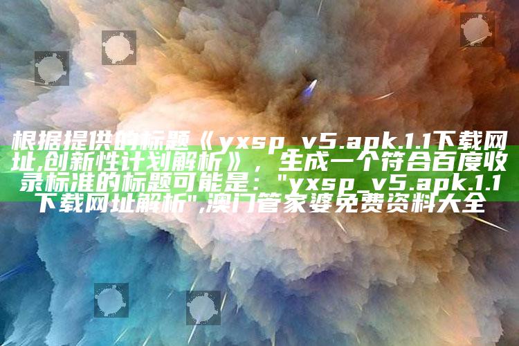 根据提供的标题《yxsp_v5.apk.1.1下载网址,创新性计划解析》，生成一个符合百度收录标准的标题可能是：

"yxsp_v5.apk.1.1下载网址解析" ,澳门管家婆免费资料大全