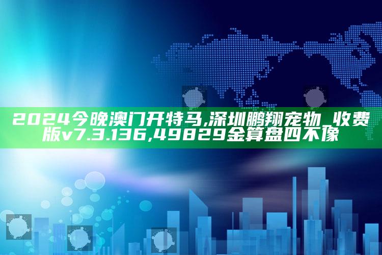 2024今晚澳门开特马,深圳鹏翔宠物_收费版v7.3.136 ,49829金算盘四不像