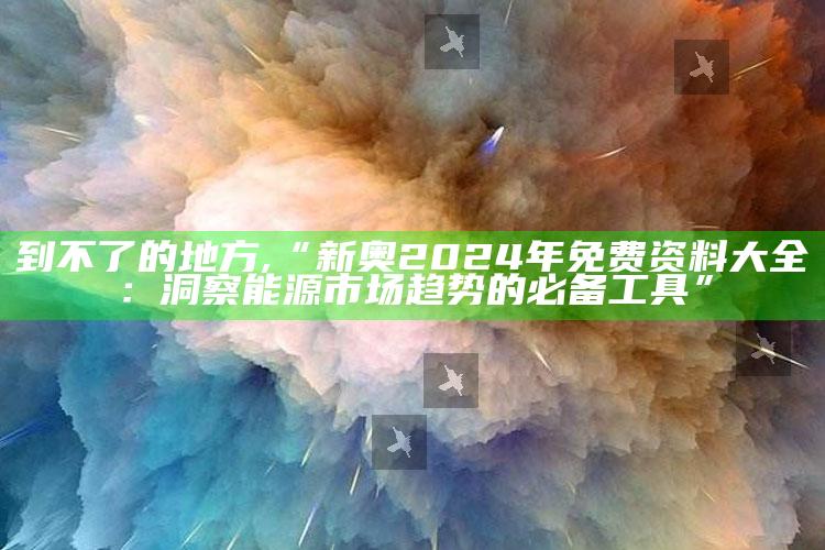 到不了的地方,“新奥2024年免费资料大全：洞察能源市场趋势的必备工具”