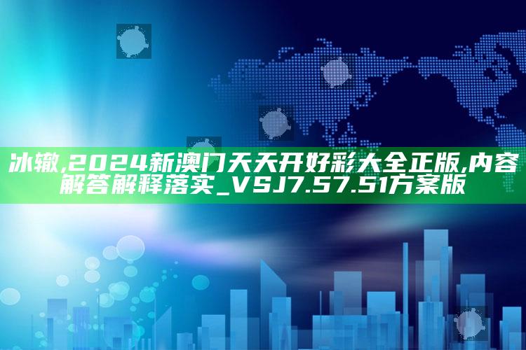 冰辙,2024新澳门天天开好彩大全正版,内容解答解释落实_VSJ7.57.51方案版