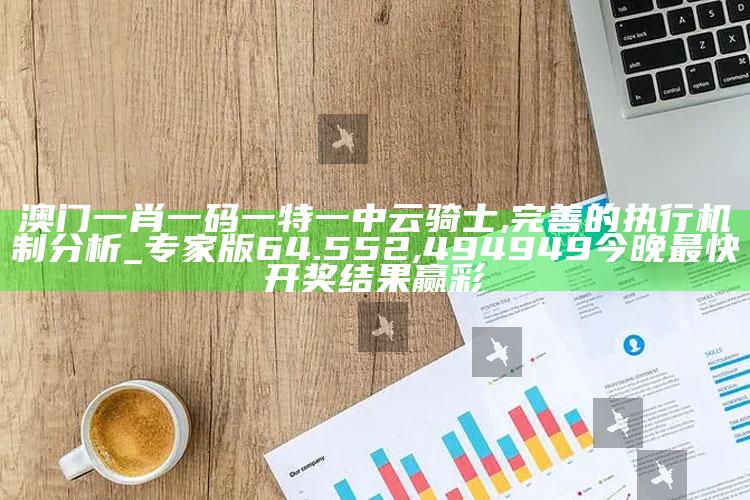 澳门一肖一码一特一中云骑士,完善的执行机制分析_专家版64.552 ,494949今晚最快开奖结果赢彩